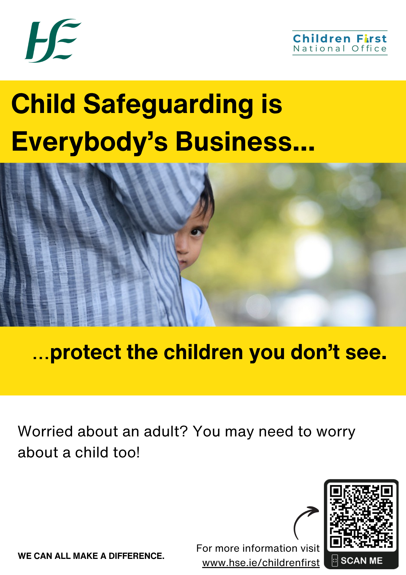 Child Safeguarding in Adult Services. An image of an adult standing sideways as a young boy peeps his head out while standing in from of the adult. Child Safeguarding is Everybody’s Business....  …protect the children you don’t see. Worried about an adult? You may need to worry about a child too! WE CAN ALL MAKE A DIFFERENCE. For more information go online and visit www.hse.ie/childrenfirst. A small arrow pointing to the QR Code to the How to report a concern on the HSE Children First Website.