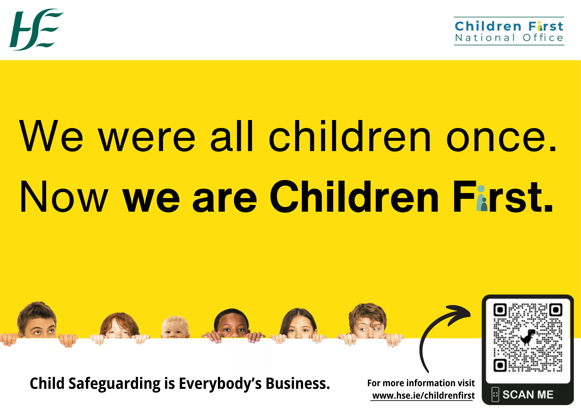 An image of the Children First National Office Logo appears on the top right of the poster An image of the Health Service Executive Logo appears on the top left of the poster An image of six young children’s heads peeping up from the bottom of the page. We were all Children Once. Now we are Children First.  These words are written across the main page with a yellow background. Child Safeguarding is Everybody’s Business. For more information go online and visit www.hse.ie/childrenfirst.  QR Code to the HSE Children First main webpage. A small arrow pointing to the QR code on the poster.