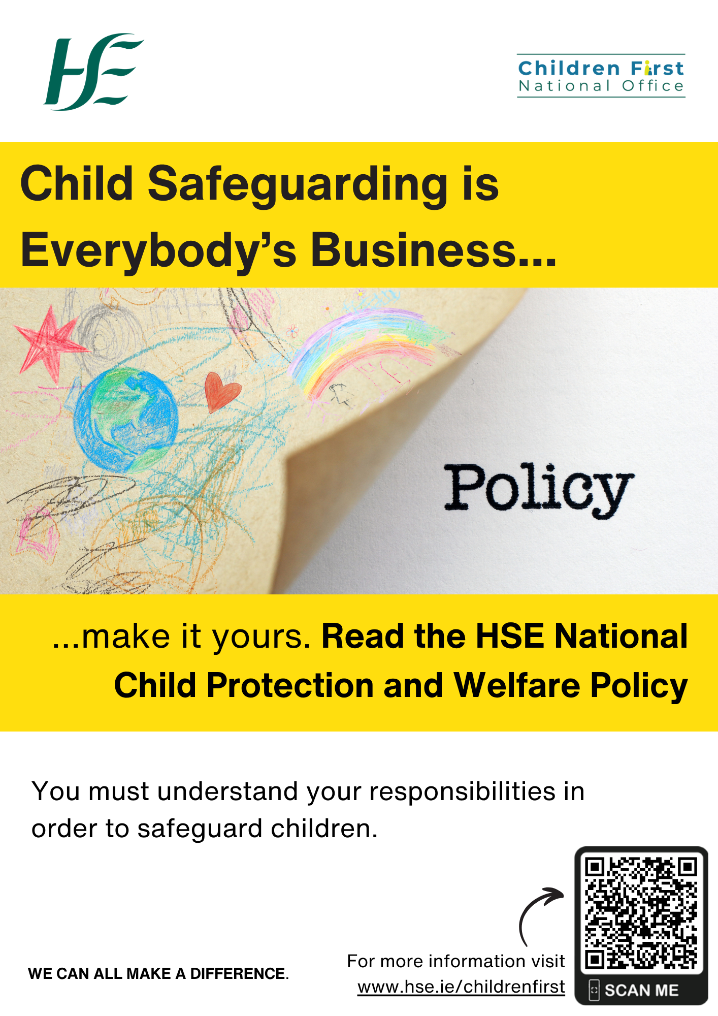 HSE National Child Protection and Welfare Policy.  The image of the word ‘Policy’ beside a child’s drawing with pictures of the world, a star, rainbow, heart and some scribbles. Child Safeguarding is Everybody’s Business....  …make it yours. Read the HSE National Child Protection and Welfare Policy. You must understand your responsibilities in order to safeguard children. WE CAN ALL MAKE A DIFFERENCE. For more information go online and visit www.hse.ie/childrenfirst. A small arrow pointing to the QR Code to the HSE Child Protection and Welfare Policy on the HSE Children First Website.
