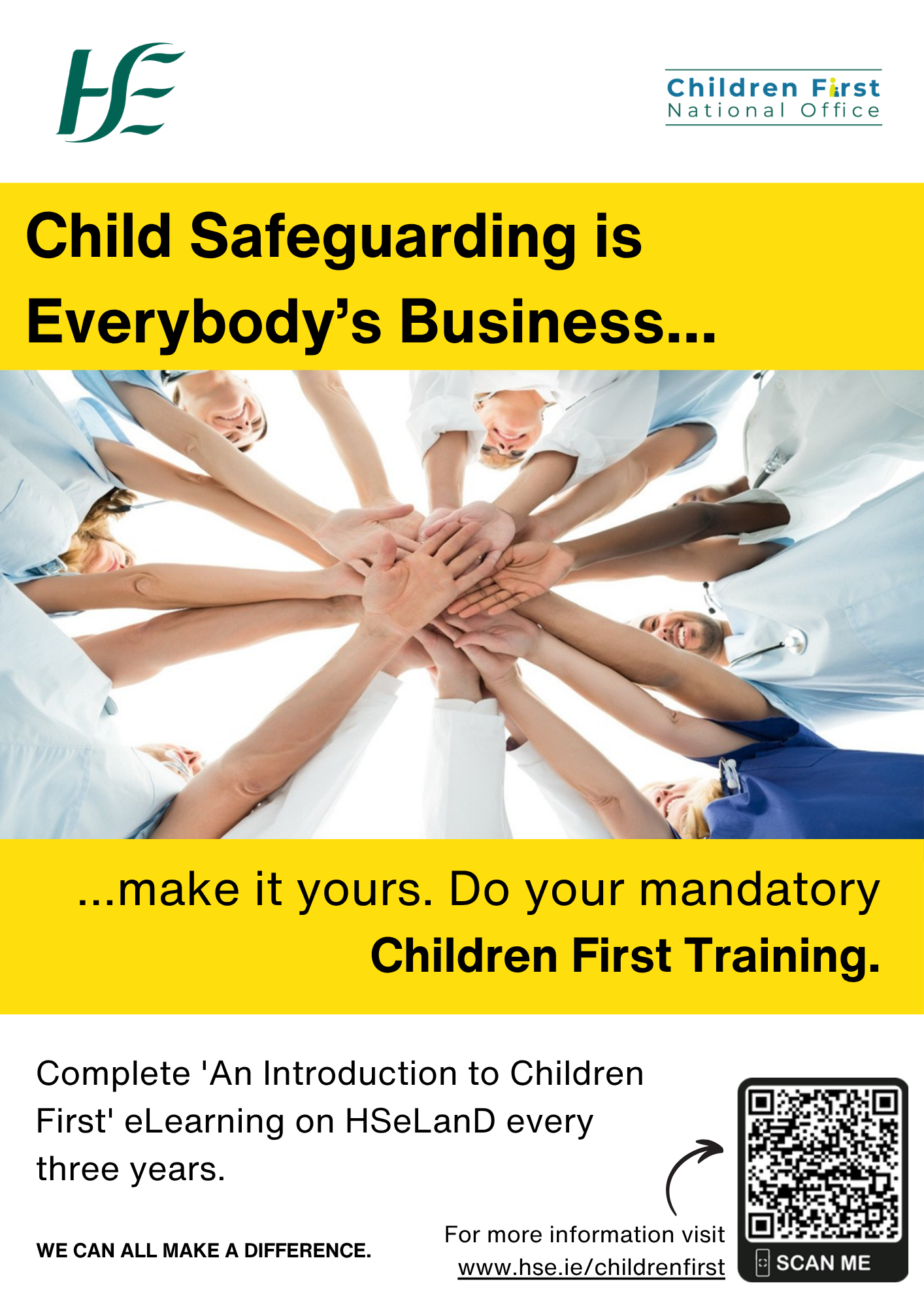 Mandatory Training.  An Introduction to Children First eLearning programme. An image of several health and social care professionals extending their hands to join as they stand in a circle. Child Safeguarding is Everybody’s Business....  …make it yours. Do your mandatory Children First Training. Complete 'An Introduction to Children First' eLearning on HSeLanD every three years. WE CAN ALL MAKE A DIFFERENCE. For more information go online and visit www.hse.ie/childrenfirst. A small arrow pointing to the QR Code to the Mandatory Children First Training @An Introduction to Children First’ on the HSE Children First main webpage.