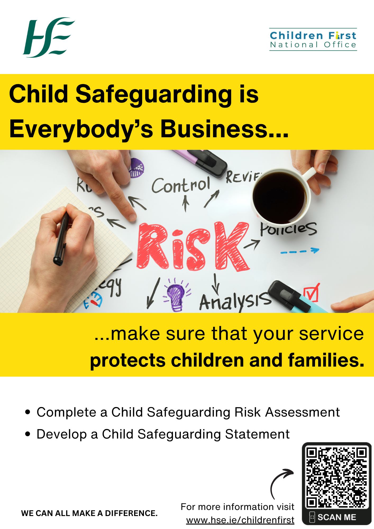 Services Working with Children and Young People: Relevant Services. An image of hands working on a document with the word ‘Risk’ in the centre of the page with arrows to words such as: Control, Policies, Analysis, Report, Review and Strategy. Child Safeguarding is Everybody’s Business....  …make sure that your service protects children and families. •	Complete a Child Safeguarding Risk Assessment.  •	Develop a Child Safeguarding Statement.  WE CAN ALL MAKE A DIFFERENCE. For more information go online and visit www.hse.ie/childrenfirst. A small arrow pointing to the QR Code to the Child Safeguarding Statement on the HSE Children First Website.