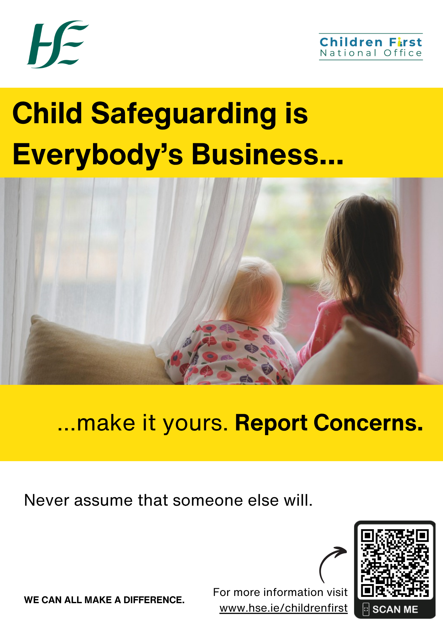 An image of two young children kneeling on a couch looking out a sitting room window. Child Safeguarding is Everybody’s Business....  …make it yours. Report Concerns. Never assume that someone else will report. WE CAN ALL MAKE A DIFFERENCE. For more information go online and visit www.hse.ie/childrenfirst. A small arrow pointing to the QR CODE to How to Report a Child Protection and Welfare Concern on the HSE Children First Website.