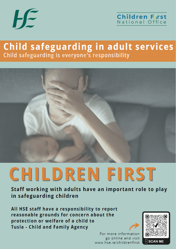 Child safeguarding in adult services. Child safeguarding is everyone's responsibility. Image of a mother with a baby in her arms. Children First. Staff working with adults have an important role to play in safeguarding children. All HSE staff have a responsibility to report reasonable grounds for concern about the protection or welfare of a child to Tusla - Child and Family Agency. For more information go online and visit www.hse.ie/childrenfirst