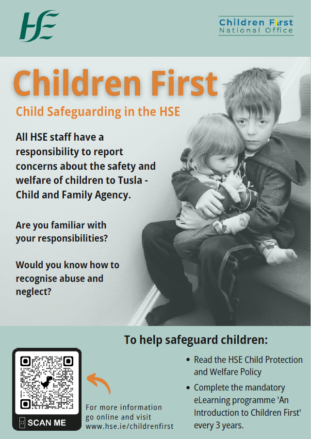 Children First. All HSE staff have a responsibility to report reasonable grounds for concern about the protection or welfare of a child to Tusla - Child and Family Agency. Mandated Persons have a legal obligation to report to Tusla, harm or the risk of harm to a child. Image of a young boy holding a young girl who is sitting on his lap. To help safeguard children: Read and follow the HSE Child Protection and Welfare Policy. Complete the mandatory eLearning programme 'An Introduction to Children First' every 3 years. Services undertake a Child Safeguarding Risk Assessment and Develop a Child Safeguarding Statement. Child Safeguarding is everyone's responsibility. For more information go online and visit www.hse.ie/childrenfirst  width=