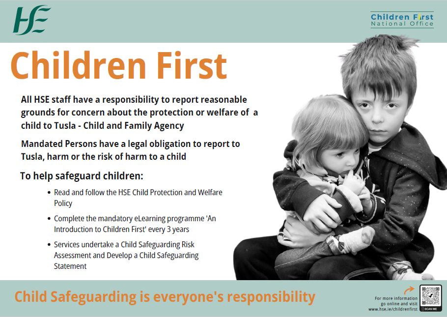 Children First. Child Safeguarding in the HSE. All HSE staff have a responsibility to report concerns about the safety and welfare of children to Tusla - Child and Family Agency. Are you familiar with your responsibilities? Would you know how to recognise abuse and neglect? To help safeguard children: Read the HSE Child Protection and Welfare Policy. Complete the mandatory eLearning programme 'An Introduction to Children First' every 3 years. For more information go online and visit www.hse.ie/childrenfirst . Image of a young boy holding a young girl who is sitting on his lap