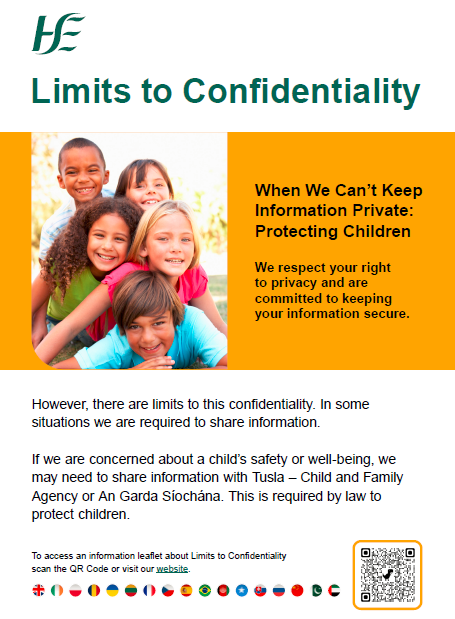 When We Can’t Keep Information Private: Protecting Children  We respect your right to privacy and are committed to keeping your information secure. However, there are limits to this confidentiality. In some situations we are required to share information. If we are concerned about a child’s safety or well-being, we may need to share information with Tusla – Child and Family Agency or An Garda Síochána. This is required by law to protect children. To access an information leaflet about Limits to Confidentiality scan the QR Code or visit our website.