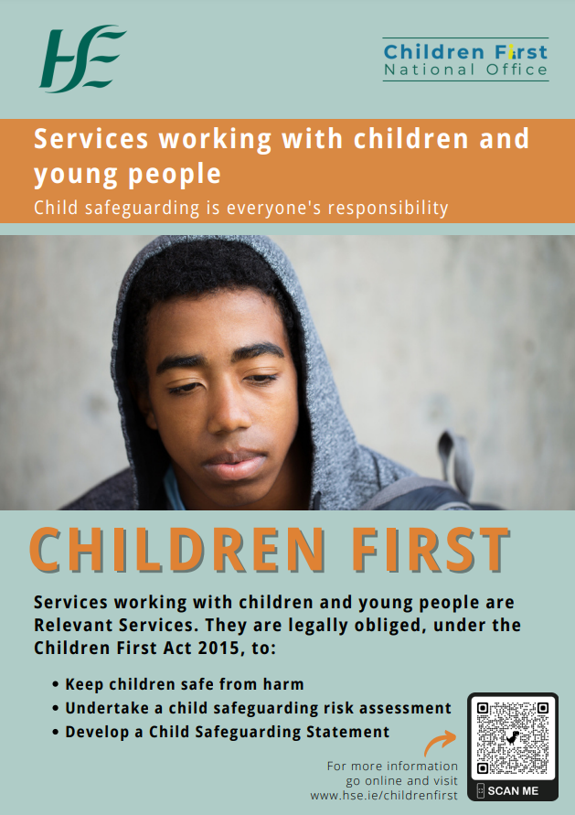 Relevant Services. Child safeguarding is everyone's responsibility. Image of Male Teenager. Children First. Services working with children and young people are Relevant Services. They are legally obliged, under the Children First Act 2015, to: Keep children safe from harm. Undertake a child safeguarding risk assessment.  Develop a Child Safeguarding Statement. For more information go online and visit www.hse.ie/childrenfirst