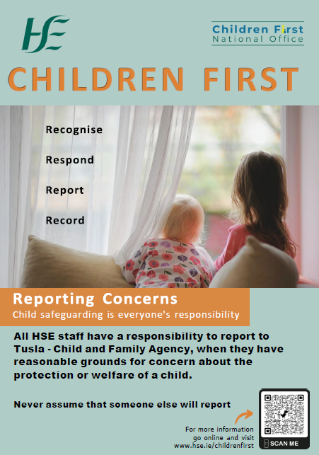 Reasonable Grounds for Concern. An image of two young children kneeling on a couch looking out a sitting room window.
Children First. 
Recognise, Respond, Report and Record are written to the left of the image with the children.
Reporting concerns.
Child safeguarding is everyone's responsibility.
All HSE staff have a responsibility to report to Tusla - Child and Family Agency, when they have reasonable grounds for concern about the protection or welfare of a child.
Never assume that someone else will report.
For more information go online and visit www.hse.ie/childrenfirst.
